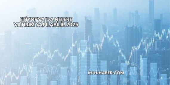 Etiyopya’da Nelere Yatırım Yapılabilir 2025