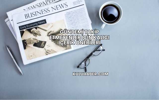 Gündemi Takip Etmeyenler İçin Kalıcı İçerik Önerileri